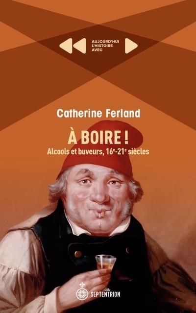 À boire! : Alcools et buveurs, 16e-21e siècles | Ferland, Catherine (Auteur)